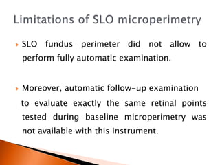  SLO fundus perimeter did not allow to
perform fully automatic examination.
 Moreover, automatic follow-up examination
to evaluate exactly the same retinal points
tested during baseline microperimetry was
not available with this instrument.
 