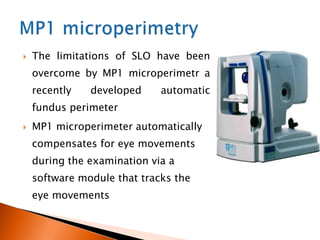  The limitations of SLO have been
overcome by MP1 microperimetr a
recently developed automatic
fundus perimeter
 MP1 microperimeter automatically
compensates for eye movements
during the examination via a
software module that tracks the
eye movements
 