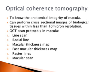  To know the anatomical integrity of macula.
 Can perform cross sectional images of biological
tissues within less than 10micron resolution.
 OCT scan protocols in macula:
1. Line scan
2. Radial line
3. Macular thickness map
4. Fast macular thickness map
5. Raster lines
6. Macular scan
 