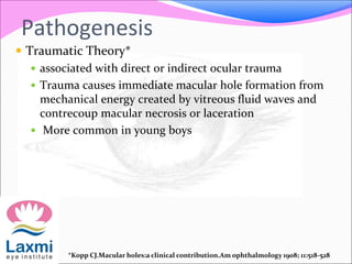 Pathogenesis
 Traumatic Theory*
 associated with direct or indirect ocular trauma
 Trauma causes immediate macular hole formation from
mechanical energy created by vitreous fluid waves and
contrecoup macular necrosis or laceration
 More common in young boys
*Kopp CJ.Macular holes:a clinical contribution.Am ophthalmology 1908; 11:518-528
 
