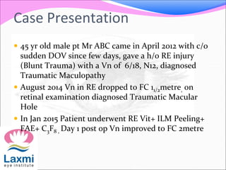 Case Presentation
 45 yr old male pt Mr ABC came in April 2012 with c/o
sudden DOV since few days, gave a h/o RE injury
(Blunt Trauma) with a Vn of 6/18, N12, diagnosed
Traumatic Maculopathy
 August 2014 Vn in RE dropped to FC 11/2metre, on
retinal examination diagnosed Traumatic Macular
Hole
 In Jan 2015 Patient underwent RE Vit+ ILM Peeling+
FAE+ C3F8 , Day 1 post op Vn improved to FC 2metre
 
