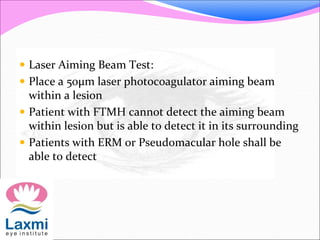  Laser Aiming Beam Test:
 Place a 50μm laser photocoagulator aiming beam
within a lesion
 Patient with FTMH cannot detect the aiming beam
within lesion but is able to detect it in its surrounding
 Patients with ERM or Pseudomacular hole shall be
able to detect
 