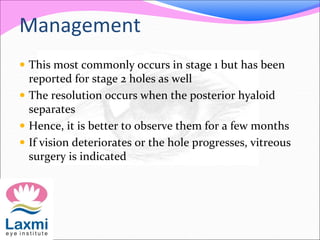  This most commonly occurs in stage 1 but has been
reported for stage 2 holes as well
 The resolution occurs when the posterior hyaloid
separates
 Hence, it is better to observe them for a few months
 If vision deteriorates or the hole progresses, vitreous
surgery is indicated
Management
 