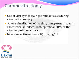 Chromovitrectomy
 Use of vital dyes to stain pre retinal tissues during
vitreoretinal surgery
 Allows visualization of the thin, transparent tissues in
vitreoretinal interface : ILM, epiretinal ERM, or the
vitreous posterior surface
 Indocyanine Green Dye(ICG): 0.25mg/ml
 