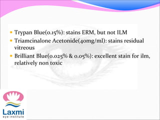  Trypan Blue(0.15%): stains ERM, but not ILM
 Triamcinalone Acetonide(40mg/ml): stains residual
vitreous
 Brilliant Blue(0.025% & 0.05%): excellent stain for ilm,
relatively non toxic
 
