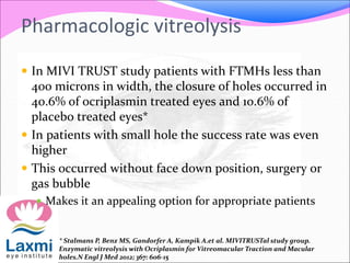 In MIVI TRUST study patients with FTMHs less than
400 microns in width, the closure of holes occurred in
40.6% of ocriplasmin treated eyes and 10.6% of
placebo treated eyes*
 In patients with small hole the success rate was even
higher
 This occurred without face down position, surgery or
gas bubble
 Makes it an appealing option for appropriate patients
* Stalmans P, Benz MS, Gandorfer A, Kampik A.et al. MIVITRUSTal study group.
Enzymatic vitreolysis with Ocriplasmin for Vitreomacular Traction and Macular
holes.N Engl J Med 2012; 367: 606-15
Pharmacologic vitreolysis
 