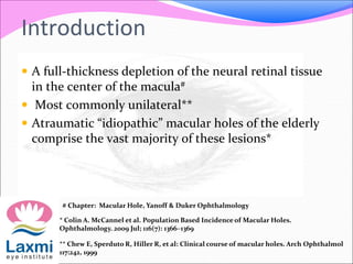 Introduction
 A full-thickness depletion of the neural retinal tissue
in the center of the macula#
 Most commonly unilateral**
 Atraumatic “idiopathic” macular holes of the elderly
comprise the vast majority of these lesions*
* Colin A. McCannel et al. Population Based Incidence of Macular Holes.
Ophthalmology. 2009 Jul; 116(7): 1366–1369
** Chew E, Sperduto R, Hiller R, et al: Clinical course of macular holes. Arch Ophthalmol
117:242, 1999
# Chapter: Macular Hole, Yanoff & Duker Ophthalmology
 