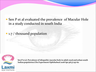  Sen P et al evaluated the prevalence of Macular Hole
in a study conducted in south India
 1.7 / thousand population
Sen P et al, Prevalence of idiopathic macular hole in adult rural and urban south
Indian population.Clin Experiment Ophthalmol 2008 Apr;36(3):257-60
 