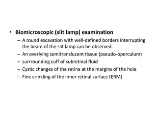 • Biomicroscopic (slit lamp) examination
– A round excavation with well-defined borders interrupting
the beam of the slit lamp can be observed.
– An overlying semitranslucent tissue (pseudo-operculum)
– surrrounding cuff of subretinal fluid
– Cystic changes of the retina at the margins of the hole
– Fine crinkling of the inner retinal surface (ERM)
 