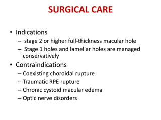 SURGICAL CARE
• Indications
– stage 2 or higher full-thickness macular hole
– Stage 1 holes and lamellar holes are managed
conservatively
• Contraindications
– Coexisting choroidal rupture
– Traumatic RPE rupture
– Chronic cystoid macular edema
– Optic nerve disorders
 