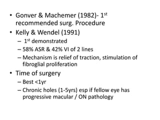 • Gonver & Machemer (1982)- 1st
recommended surg. Procedure
• Kelly & Wendel (1991)
– 1st demonstrated
– 58% ASR & 42% VI of 2 lines
– Mechanism is relief of traction, stimulation of
fibroglial proliferation
• Time of surgery
– Best <1yr
– Chronic holes (1-5yrs) esp if fellow eye has
progressive macular / ON pathology
 