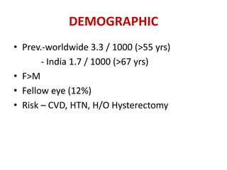 DEMOGRAPHIC
• Prev.-worldwide 3.3 / 1000 (>55 yrs)
- India 1.7 / 1000 (>67 yrs)
• F>M
• Fellow eye (12%)
• Risk – CVD, HTN, H/O Hysterectomy
 