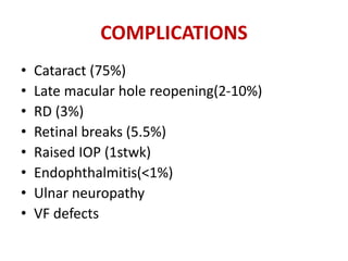 COMPLICATIONS
• Cataract (75%)
• Late macular hole reopening(2-10%)
• RD (3%)
• Retinal breaks (5.5%)
• Raised IOP (1stwk)
• Endophthalmitis(<1%)
• Ulnar neuropathy
• VF defects
 