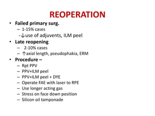 REOPERATION
• Failed primary surg.
– 1-15% cases
-↓use of adjuvents, ILM peel
• Late reopening
– 2-10% cases
– ↑axial length, pseudophakia, ERM
• Procedure –
– Rpt PPV
– PPV+ILM peel
– PPV+ILM peel + DYE
– Operate FAE with laser to RPE
– Use longer acting gas
– Stress on face down position
– Silicon oil tamponade
 