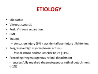 ETIOLOGY
• Idiopathic
• Vitreous synersis
• Post. Vitreous separation
• CME
• Trauma
– contusion injury (6% ), accidental laser injury , lightening
• Progressive high myopia (foveal schisis)
– foveal schisis and/or lamellar holes (31%)
• Preceding rhegmatogenous retinal detachment
- successfully repaired rhegmatogenous retinal detachment
(<1%)
 