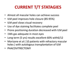 CURRENT T/T STATAGIES
• Almost all macular holes can achieve success
• ILM peel improves hole closure (85-95%)
• ILM peel slows visual recovery
• Use of dye staining facilitates complete peel
• Prone positioning duration decreased with ILM peel
• 1Wk gas adequate in most eyes
• Long term (5 yrs) results excellent 60% with6/12
• Morizane et al ( 10 patients with refractory macular
holes ) with autologous transplantation of ILM
• PHACOVITRECTOMY
 