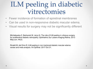 ILM peeling in diabetic
vitrectomies
• Fewer incidence of formation of epiretinal membranes
• Can be used in non-responsive diabetic macular edema.
• Visual results for surgery may not be significantly different
Michalewska Z, Bednarski M, Jerzy N. The role of ILM peeling in vitreous surgery
for proliferative diabetic retinopathy. Ophthalmic Sur Lasers Imaging Retina. 2013
May-Jun; 44(3)
Rinaldi M, del Omo R. ILM peeling in non tractional diabetic macular edema:
review and meta analysis. Int Ophthal. 2017 Oct 31.
 