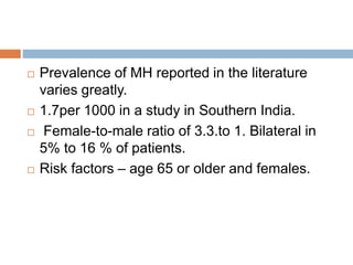  Prevalence of MH reported in the literature
varies greatly.
 1.7per 1000 in a study in Southern India.
 Female-to-male ratio of 3.3.to 1. Bilateral in
5% to 16 % of patients.
 Risk factors – age 65 or older and females.
 