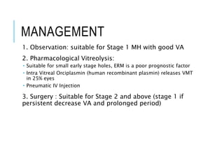 MANAGEMENT
1. Observation: suitable for Stage 1 MH with good VA
2. Pharmacological Vitreolysis:
 Suitable for small early stage holes, ERM is a poor prognostic factor
 Intra Vitreal Orciplasmin (human recombinant plasmin) releases VMT
in 25% eyes
 Pneumatic IV Injection
3. Surgery : Suitable for Stage 2 and above (stage 1 if
persistent decrease VA and prolonged period)
 