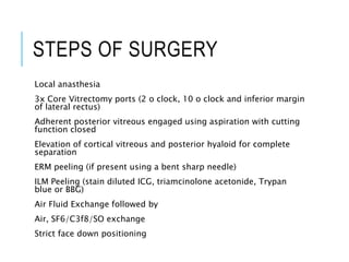 STEPS OF SURGERY
Local anasthesia
3x Core Vitrectomy ports (2 o clock, 10 o clock and inferior margin
of lateral rectus)
Adherent posterior vitreous engaged using aspiration with cutting
function closed
Elevation of cortical vitreous and posterior hyaloid for complete
separation
ERM peeling (if present using a bent sharp needle)
ILM Peeling (stain diluted ICG, triamcinolone acetonide, Trypan
blue or BBG)
Air Fluid Exchange followed by
Air, SF6/C3f8/SO exchange
Strict face down positioning
 