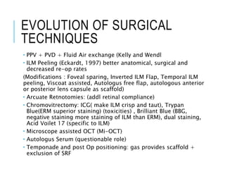 EVOLUTION OF SURGICAL
TECHNIQUES
 PPV + PVD + Fluid Air exchange (Kelly and Wendl
 ILM Peeling (Eckardt, 1997) better anatomical, surgical and
decreased re-op rates
(Modifications : Foveal sparing, Inverted ILM Flap, Temporal ILM
peeling, Viscoat assisted, Autologus free flap, autologous anterior
or posterior lens capsule as scaffold)
 Arcuate Retnotomies: (addl retinal compliance)
 Chromovitrectomy: ICG( make ILM crisp and taut), Trypan
Blue(ERM superior staining) (toxicities) , Brilliant Blue (BBG,
negative staining more staining of ILM than ERM), dual staining,
Acid Voilet 17 (specific to ILM)
 Microscope assisted OCT (Mi-OCT)
 Autologus Serum (questionable role)
 Temponade and post Op positioning: gas provides scaffold +
exclusion of SRF
 
