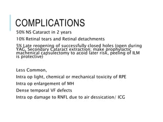 COMPLICATIONS
50% NS Cataract in 2 years
10% Retinal tears and Retinal detachments
5% Late reopening of successfully closed holes (open during
YAG, Secondary Cataract extraction; make prophylactic
machenical capsulectomy to acoid later risk, peeling of ILM
is protective)
Less Common,
Intra op light, chemical or mechanical toxicity of RPE
Intra op enlargement of MH
Dense temporal VF defects
Intra op damage to RNFL due to air dessication/ ICG
 