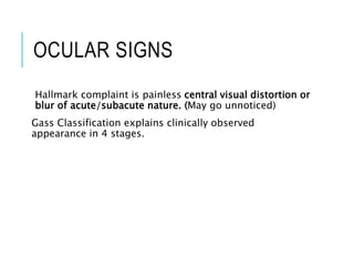 OCULAR SIGNS
Hallmark complaint is painless central visual distortion or
blur of acute/subacute nature. (May go unnoticed)
Gass Classification explains clinically observed
appearance in 4 stages.
 