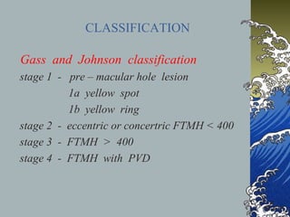 CLASSIFICATION
Gass and Johnson classification
stage 1 - pre – macular hole lesion
1a yellow spot
1b yellow ring
stage 2 - eccentric or concertric FTMH < 400
stage 3 - FTMH > 400
stage 4 - FTMH with PVD

 