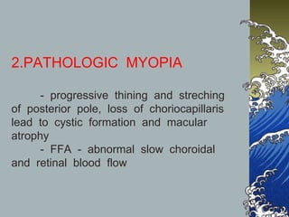 2.PATHOLOGIC MYOPIA
- progressive thining and streching
of posterior pole, loss of choriocapillaris
lead to cystic formation and macular
atrophy
- FFA - abnormal slow choroidal
and retinal blood flow

 