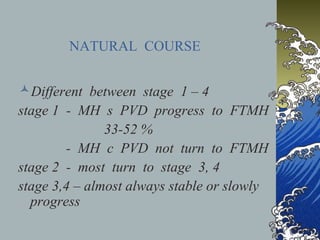 NATURAL COURSE
Different between stage 1 – 4
stage 1 - MH s PVD progress to FTMH
33-52 %
- MH c PVD not turn to FTMH
stage 2 - most turn to stage 3, 4
stage 3,4 – almost always stable or slowly
progress

 
