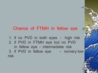Chance of FTMH in fellow eye
1. if no PVD in both eyes - high risk
2. if PVD in FTMH eye but no PVD
in fellow eye - intermediate risk
3. if PVD in fellow eye
- no/very low
risk

 