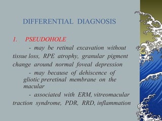 DIFFERENTIAL DIAGNOSIS
1.

PSEUDOHOLE
- may be retinal excavation without
tissue loss, RPE atrophy, granular pigment
change around normal foveal depression
- may because of dehiscence of
gliotic preretinal membrane on the
macular
- associated with ERM, vitreomacular
traction syndrome, PDR, RRD, inflammation

 