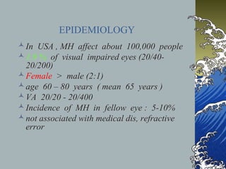 EPIDEMIOLOGY
 In USA , MH affect about 100,000 people
 1.9 % of visual impaired eyes (20/4020/200)
 Female > male (2:1)
 age 60 – 80 years ( mean 65 years )
 VA 20/20 - 20/400
 Incidence of MH in fellow eye : 5-10%
 not associated with medical dis, refractive
error

 