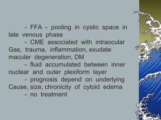 - FFA - pooling in cystic space in
late venous phase
- CME associated with intraocular
Gas, trauma, inflammation, exudate
macular degeneration, DM
- fluid accumulated between inner
nuclear and outer plexiform layer
- prognosis depend on underlying
Cause, size, chronicity of cytoid edema
- no treatment

 