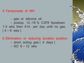 5. Temponade of MH
- gas or silicone oil
- postop. 12 -16 % C3F8 facedown
1-3 wks then 6 hr. per day until no gas
( 4 – 6 wks )
6. Elimination or reducing duration position
- short acting gas ( 4 days )
- SO 6 – 12 wks

 