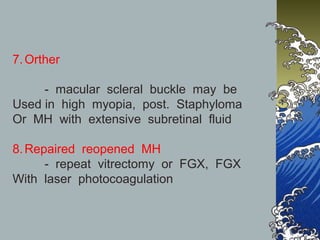 7. Orther
- macular scleral buckle may be
Used in high myopia, post. Staphyloma
Or MH with extensive subretinal fluid
8. Repaired reopened MH
- repeat vitrectomy or FGX, FGX
With laser photocoagulation

 