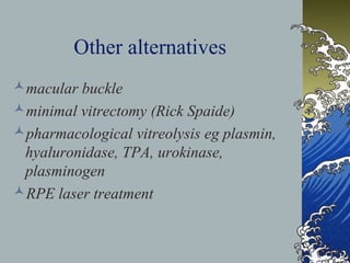 Other alternatives
macular buckle
minimal vitrectomy (Rick Spaide)
pharmacological vitreolysis eg plasmin,
hyaluronidase, TPA, urokinase,
plasminogen
RPE laser treatment

 