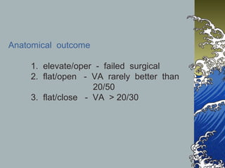 Anatomical outcome
1. elevate/oper - failed surgical
2. flat/open - VA rarely better than
20/50
3. flat/close - VA > 20/30

 