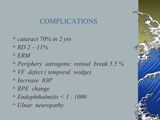 COMPLICATIONS
 cataract 70% in 2 yrs
 RD 2 – 11%
 ERM
 Periphery iatrogenic retinal break 5.5 %
 VF defect ( temporal wedge)
 Increase IOP
 RPE change
 Endophthalmitis < 1 : 1000
 Ulnar neuropathy

 
