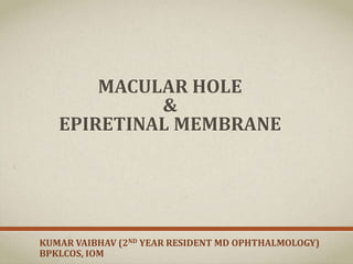 MACULAR HOLE
&
EPIRETINAL MEMBRANE
KUMAR VAIBHAV (2ND YEAR RESIDENT MD OPHTHALMOLOGY)
BPKLCOS, IOM
 