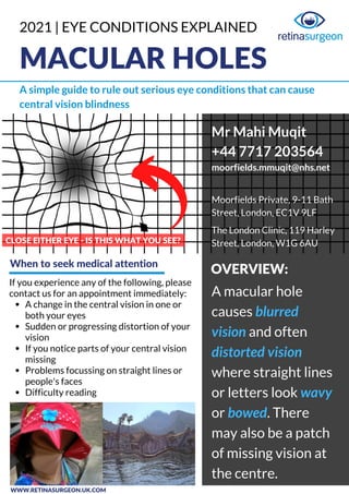 MACULAR HOLES
A simple guide to rule out serious eye conditions that can cause
central vision blindness
A change in the central vision in one or
both your eyes
Sudden or progressing distortion of your
vision
If you notice parts of your central vision
missing
Problems focussing on straight lines or
people's faces
Difficulty reading
If you experience any of the following, please
contact us for an appointment immediately: A macular hole
causes blurred
vision and often
distorted vision
where straight lines
or letters look wavy
or bowed. There
may also be a patch
of missing vision at
the centre.
CLOSE EITHER EYE - IS THIS WHAT YOU SEE?
Mr Mahi Muqit
+44 7717 203564
moorfields.mmuqit@nhs.net
Moorfields Private, 9-11 Bath
Street, London, EC1V 9LF
The London Clinic, 119 Harley
Street, London, W1G 6AU
2021 | EYE CONDITIONS EXPLAINED
When to seek medical attention
OVERVIEW:
WWW.RETINASURGEON.UK.COM
 