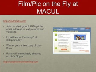 Film/Pic on the Fly at MACULhttp://textmarks.comJoin our alert group! AND get the email address to text pictures and videos toLiz will text out “concept” at 3:30pm today!Winner gets a free copy of Liz’s BookPosts will immediately show up on Liz’s Blog athttp://cellphonesinlearning.com