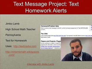 Text Message Project: Text Homework AlertsJimbo LambHigh School Math TeacherPennsylvaniaText for HomeworkUses:  http://textmarks.comhttp://mrlambmath.wikispaces.com/Interview with Jimbo Lamb