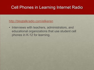 Cell Phones in Learning Internet Radiohttp://blogtalkradio.com/elikerenInterviews with teachers, administrators, and educational organizations that use student cell phones in K-12 for learning.