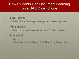 How Students Can Document Learning on a BASIC cell phoneSMS TextingGroup Brainstorming, alerts, polls, surveys, quizzes,MMS TextingSend pictures/videos to instructor & other studentsPhone CallRecord interviews, observations, brainstorms, quizzes…etc.
