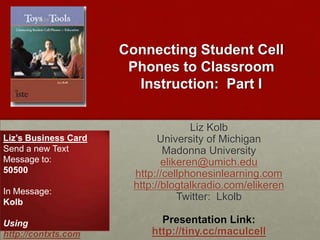 Connecting Student Cell Phones to Classroom Instruction:  Part I Liz Kolb University of Michigan Madonna University elikeren@umich.edu http://cellphonesinlearning.com http://blogtalkradio.com/elikeren Twitter:  Lkolb Presentation Link: http://tiny.cc/maculcell Liz’s Business Card Send a new Text Message to: 50500 In Message: Kolb Using http://contxts.com 