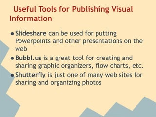 Useful Tools for Publishing Visual
Information

•Slideshare can be used for putting
    Powerpoints and other presentations on the
    web
•   Bubbl.us is a great tool for creating and
    sharing graphic organizers, flow charts, etc.
•   Shutterfly is just one of many web sites for
    sharing and organizing photos
 