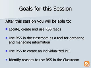 Goals for this Session After this session you will be able to: Locate, create and use RSS feeds Use RSS in the classroom as a tool for gathering and managing information Use RSS to create an individualized PLC Identify reasons to use RSS in the Classroom 