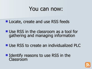 You can now: Locate, create and use RSS feeds Use RSS in the classroom as a tool for gathering and managing information Use RSS to create an individualized PLC Identify reasons to use RSS in the Classroom 