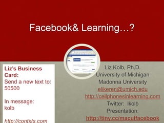 Facebook & Learning…? Liz’s Business Card: Send a new text to:  50500 In message:  kolb  http://contxts.com Liz Kolb, Ph.D. University of Michigan Madonna University elikeren@umich.edu http://cellphonesinlearning.com Twitter:  lkolb Presentation:   http://tiny.cc/maculfacebook 